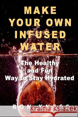 Make Your Own Infused Water: The Healthy and Fun Way to Stay Hydrated Ron Kness 9781974059911 Createspace Independent Publishing Platform