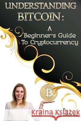 Understanding Bitcoin: A Beginner's Guide to Cryptocurrency Eric Morse 9781974061464 Createspace Independent Publishing Platform