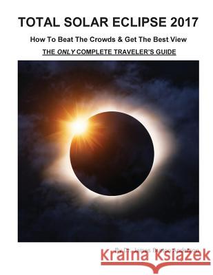 Total Solar Eclipse 2017 - How To Beat The Crowds & Get The Best View: The Only Complete Traveler's Guide James Burton Anderson 9781974094653