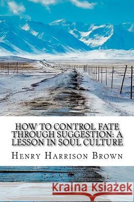 How to Control Fate Through Suggestion: A Lesson in Soul Culture Henry Harrison Brown 9781974186297