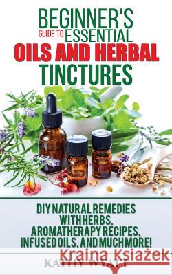 Beginner's Guide to Essential Oils and Herbal Tinctures: DIY Natural Remedies with Herbs, Aromatherapy Recipes, Infused Oils, and Much More! Kathy Wyatt 9781974191406