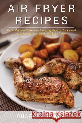 Air Fryer Recipes: Cook, Grill and Bake your Everyday Healthy Foods and Snacks with this Quick and Easy Guide Baker, Charlie 9781974205189 Createspace Independent Publishing Platform