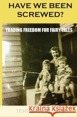 Have We Been Screwed? Trading Freedom for Fairy Tales Teresa A. Roberts 9781974210510 Createspace Independent Publishing Platform
