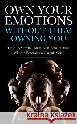 Own Your Emotions Without Them Owning You: How To Stay In Touch With Your Feelings Without Becoming A Chronic Crier Smith, K. C. 9781974248407 Createspace Independent Publishing Platform