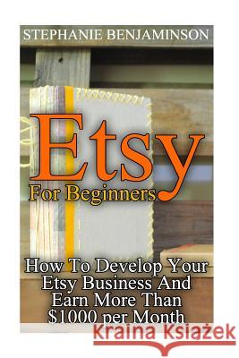 Etsy For Beginners: How To Develop Your Etsy Business And Earn More Than $1000 per Month: (Etsy Business, Etsy Store) Benjaminson, Stephanie 9781974253654 Createspace Independent Publishing Platform