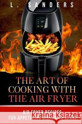 The Art of Cooking with the Air Fryer: Air Fryer Recipes for Appetizing Dishes to Serve L. Sanders 9781974272860 Createspace Independent Publishing Platform