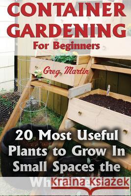 Container Gardening For Beginners: 20 Most Useful Plants to Grow In Small Spaces the Whole Year Martin, Greg 9781974273461 Createspace Independent Publishing Platform