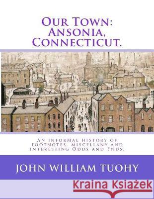 Our Town: Ansonia, Connecticut.: An informal history of footnotes, miscellany and interesting Odds and Ends. Tuohy, John William 9781974278077 Createspace Independent Publishing Platform