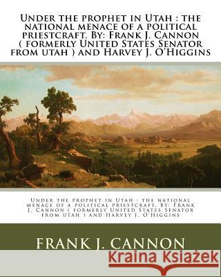 Under the prophet in Utah: the national menace of a political priestcraft. By: Frank J. Cannon ( formerly United States Senator from utah ) and H O'Higgins, Harvey J. 9781974309412 Createspace Independent Publishing Platform