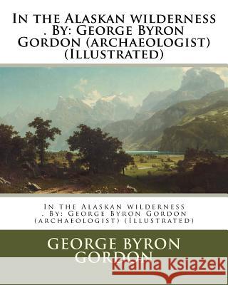 In the Alaskan wilderness . By: George Byron Gordon (archaeologist) (Illustrated) Gordon, George Byron 9781974321568