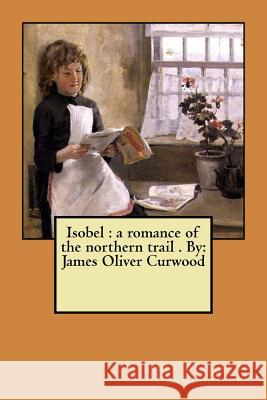 Isobel: a romance of the northern trail . By: James Oliver Curwood Curwood, James Oliver 9781974325795 Createspace Independent Publishing Platform