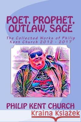 Poet, Prophet, Outlaw, Sage: The Collected Works of Philip Kent Church 2012 - 2017 Philip Kent Church 9781974336852