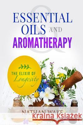 Essential Oils and Aromatherapy: The Elixir of Longevity Nathan Wake 9781974400027 Createspace Independent Publishing Platform