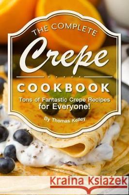 The Complete Crepe Cookbook: Tons of Fantastic Crepe Recipes for Everyone! Thomas Kelley 9781974447732 Createspace Independent Publishing Platform