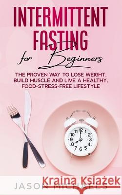 Intermittent Fasting for Beginners: The Proven Way to Lose Weight, Build Muscle and Live a Healthy, Food-Stress-Free Lifestyle Jason Michaels 9781974599578 Createspace Independent Publishing Platform