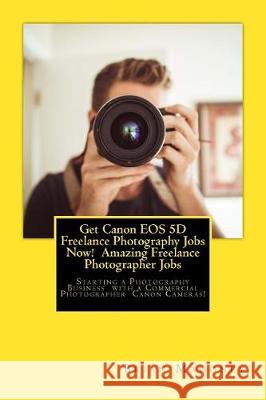 Get Canon EOS 5D Freelance Photography Jobs Now! Amazing Freelance Photographer Jobs: Starting a Photography Business with a Commercial Photographer C Mahoney, Brian 9781974607358