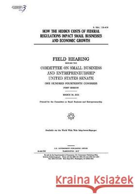 How the hidden costs of federal regulations impact small businesses and economic growth: field hearing before the Committee on Small Business and Entr Senate, United States 9781974654130