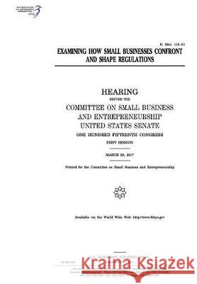 Examining how small businesses confront and shape regulations: hearing before the Committee on Small Business and Entrepreneurship Senate, United States 9781974657216 Createspace Independent Publishing Platform