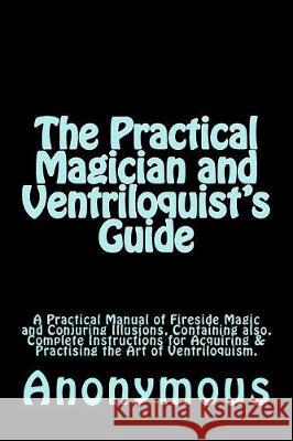 The Practical Magician and Ventriloquist's Guide: A Practical Manual of Fireside Magic and Conjuring Illusions, Containing also, Complete Instructions Anderson, Taylor 9781974663262 Createspace Independent Publishing Platform
