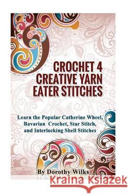 Crocheting Crochet 4 Creative Yarn Eater Stitches: Learn the Popular Catherine Wheel, Bavarian Crochet, Star Stitch, and Interlocking Shell Stitches Dorothy Wilks 9781974680009