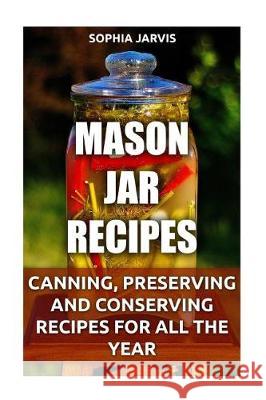 Mason Jar Recipes: Canning, Preserving and Conserving Recipes For All The Year Jarvis, Sophia 9781975614843 Createspace Independent Publishing Platform