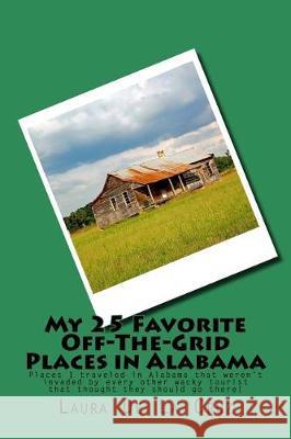 My 25 Favorite Off-The-Grid Places in Alabama: Places I traveled in Alabama that weren't invaded by every other wacky tourist that thought they should De La Cruz, Laura K. 9781975651107 Createspace Independent Publishing Platform