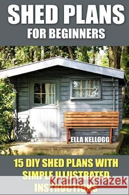 Shed Plans for Beginners: 15 DIY Shed Plans with Simple Illustrated Instructions Ella Kellogg 9781975665050 Createspace Independent Publishing Platform