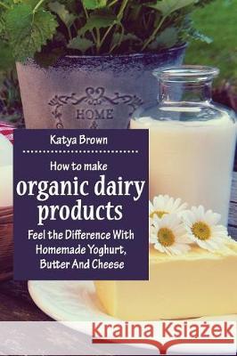 How to Make Organic Dairy Products: Feel the Difference with Homemade Yoghurt, Butter and Different Kinds of Cheese Katya Brown 9781975734879 Createspace Independent Publishing Platform