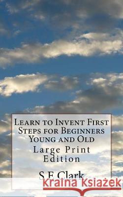 Learn to Invent First Steps for Beginners Young and Old: Large Print Edition S. E. Clark 9781975776091 Createspace Independent Publishing Platform