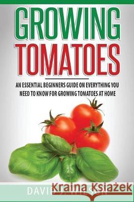 Growing Tomatoes: An Essential Beginners Guide on Everything You Need to Know for Growing Tomatoes at Home David J. Wilson 9781975781828 Createspace Independent Publishing Platform