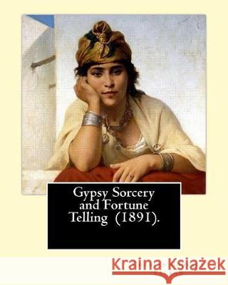 Gypsy Sorcery and Fortune Telling (1891). By: Charles Godfrey Leland: Charles Godfrey Leland (August 15, 1824 - March 20, 1903) was an American humori Leland, Charles Godfrey 9781975803469 Createspace Independent Publishing Platform