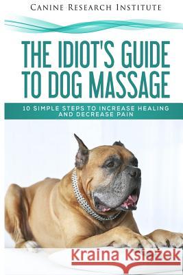 The Idiot's Guide To Dog Massage: 10 Simple Steps to Increase Healing And Decrease Pain Canine Research Institute 9781975807962 Createspace Independent Publishing Platform