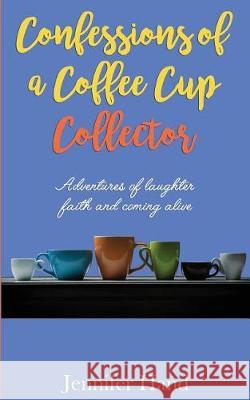 Confessions of a Coffee Cup Collector: Adventures of Laughter, Faith and Coming Alive Jennifer Hand 9781975871505 Createspace Independent Publishing Platform