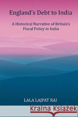 Englands Debt to India: A Historical narrative of the Britain's Fiscal Policy in India Rai, Lala Lajpat 9781975874834