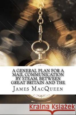 A General Plan for a Mail Communication by Steam, Between Great Britain and the James Macqueen 9781975881450 Createspace Independent Publishing Platform