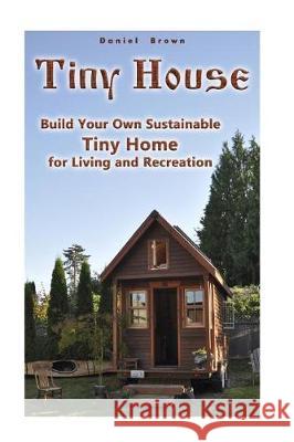 Tiny House: Build Your Own Sustainable Tiny Home for Living and Recreation: (Tiny Homes, Small Home, Tiny House Plans) Daniel Brown 9781975950286 Createspace Independent Publishing Platform