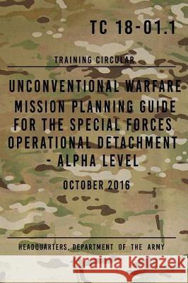 TC 18-01.1 Unconventional Warfare Mission Planning Guide for Special Forces: Operational Detachment - Alpha Level, October 2016 The Army, Headquarters Department of 9781975961657