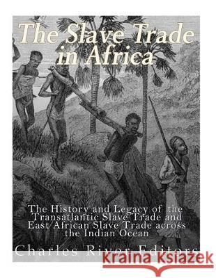 The Slave Trade in Africa: The History and Legacy of the Transatlantic Slave Trade and East African Slave Trade across the Indian Ocean Charles River Editors 9781976075636 Createspace Independent Publishing Platform