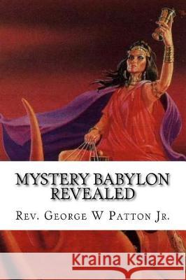 Mystery Babylon Revealed: Where is Mystery Babylon, Who is Behind it and How do we prepare? Patton Jr, George W. 9781976103414