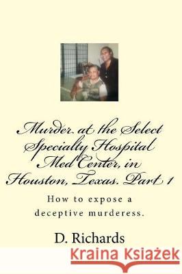 Murder at the Select Specialty Hospital Med Center, in Houston, Texas. Part 1: How to expose a deceptive murderess. Richards, D. J. 9781976107962 Createspace Independent Publishing Platform