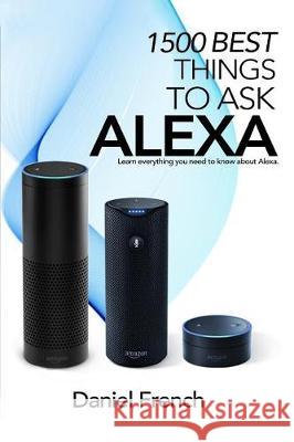 Alexa: 1500 Best Things to Ask Alexa: Learn everything you need to know about Alexa French, Daniel 9781976122675 Createspace Independent Publishing Platform
