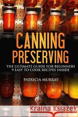 Canning and Preserving: the Ultimate Guide for Beginners: (all about supplies, equipment + 9 easy recipes for dummies) Murray, Patricia 9781976142765
