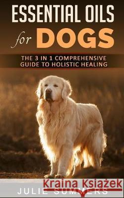 Essential Oils for Dogs: The Complete Guide to Safe and Simple Ways to Use Essential Oils for a Happier, Relaxed and Healthier Dog (Includes Es Julie Summer 9781976164019 Createspace Independent Publishing Platform