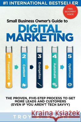 Small Business Owner's Guide to Digital Marketing: The PROVEN, Five-Step Process to Get More Leads and Customers (Even if You Aren't Tech Savvy) Scott, Troy S. 9781976219092 Createspace Independent Publishing Platform
