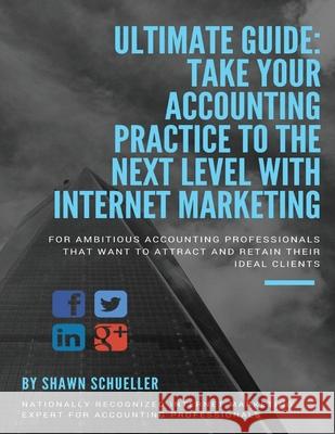 Ultimate Guide: Take Your Accounting Practice To The Next Level With Internet Marketing: For Ambitious Accounting Professionals That W Shawn Schueller 9781976237201