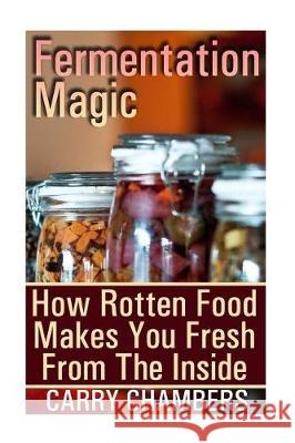 Fermentation Magic: How Rotten Food Makes You Fresh From The Inside Chambers, Carry 9781976245688 Createspace Independent Publishing Platform