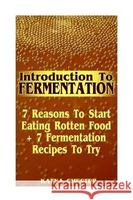 Introduction To Fermentation: 7 Reasons To Start Eating Rotten Food + 7 Fermentation Recipes To Try Chester, Katya 9781976246494 Createspace Independent Publishing Platform