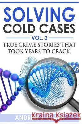 Solving Cold Cases Vol. 3: True Crime Stories that Took Years to Crack Clark, Andrew J. 9781976258558 Createspace Independent Publishing Platform