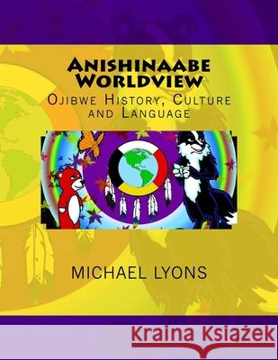 Anishinaabe Worldview: Ojibwe History, Culture and Language Michael Lyons 9781976264931 Createspace Independent Publishing Platform