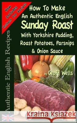 How To Make An Authentic English Sunday Roast: With Yorkshire Pudding, Roast Potatoes, Parsnips & Onion Sauce Geoff Wells 9781976267932 Createspace Independent Publishing Platform